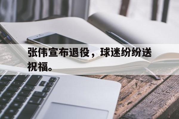 九游游戏盒子下载安装-张伟宣布退役，球迷纷纷送祝福。