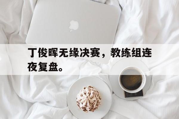 九游游戏盒子下载安装-丁俊晖无缘决赛，教练组连夜复盘。
