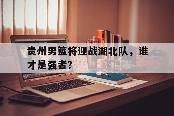 九游游戏盒子下载安装-贵州男篮将迎战湖北队，谁才是强者？