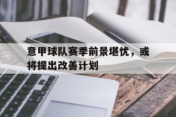 九游游戏盒子下载安装-意甲球队赛季前景堪忧，或将提出改善计划