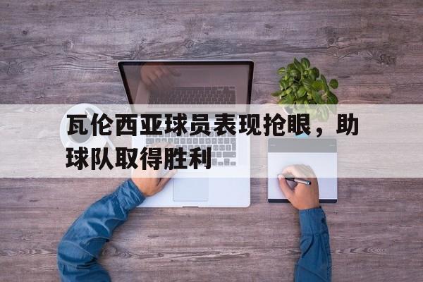 九游游戏盒-瓦伦西亚球员表现抢眼，助球队取得胜利