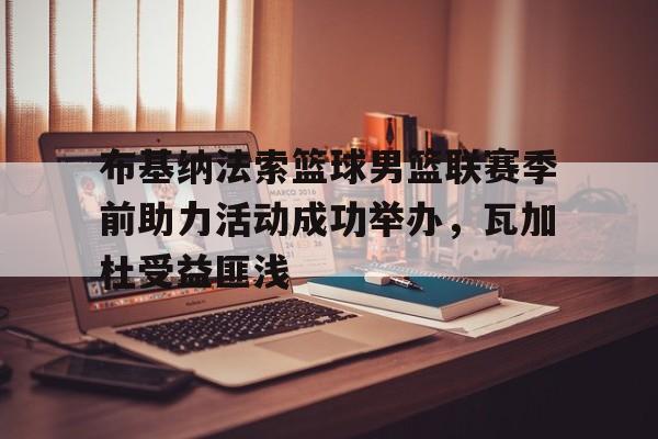 九游游戏盒子下载安装-布基纳法索篮球男篮联赛季前助力活动成功举办，瓦加杜受益匪浅