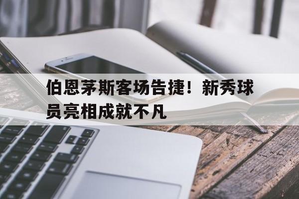 九游游戏盒子下载安装-伯恩茅斯客场告捷！新秀球员亮相成就不凡