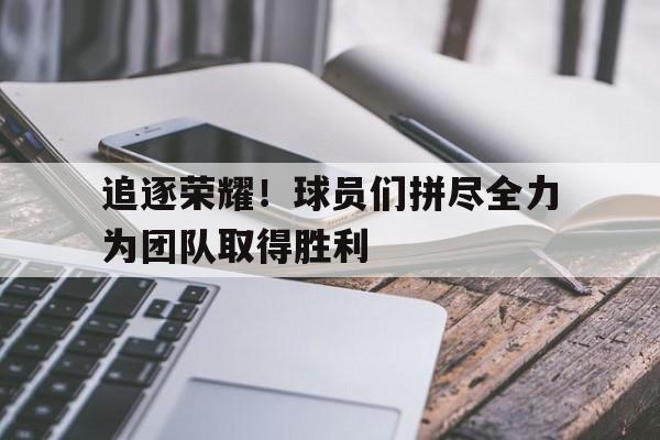 九游游戏盒-追逐荣耀！球员们拼尽全力为团队取得胜利
