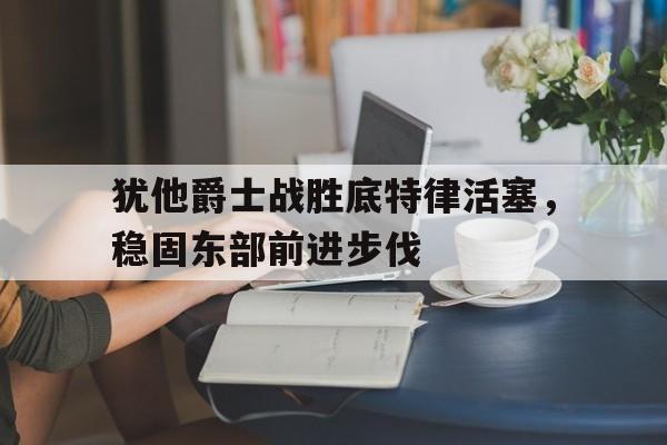 九游游戏盒子下载安装-犹他爵士战胜底特律活塞，稳固东部前进步伐